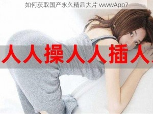 如何获取国产永久精品大片 wwwApp？