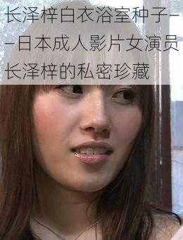 长泽梓白衣浴室种子——日本成人影片女演员长泽梓的私密珍藏