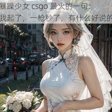 暴躁少女 csgo 最火的一句：我起了，一枪秒了，有什么好说的