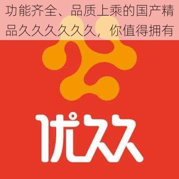 功能齐全、品质上乘的国产精品久久久久久久，你值得拥有