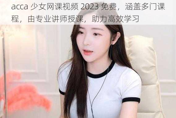 acca 少女网课视频 2023 免费，涵盖多门课程，由专业讲师授课，助力高效学习