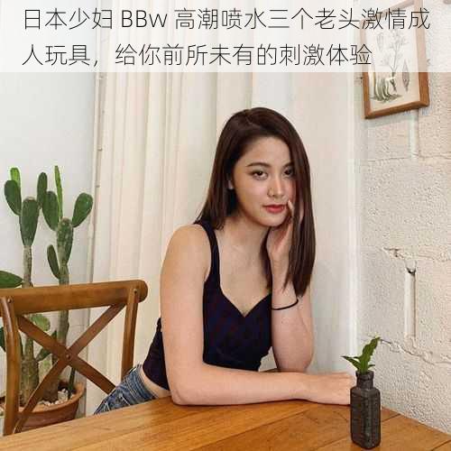 日本少妇 BBw 高潮喷水三个老头激情成人玩具，给你前所未有的刺激体验